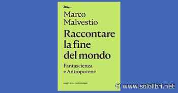 “Raccontare la fine del mondo. Fantascienza e antropocene” di Marco Malvestio - Sololibri.net