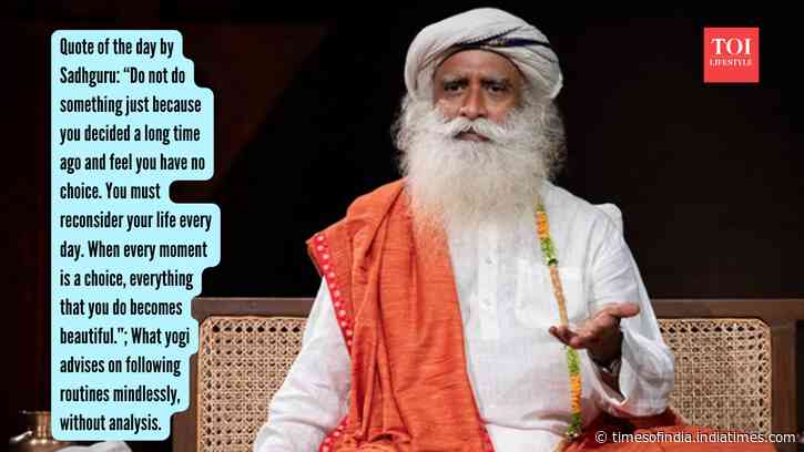 Quote of the day by Sadhguru: “Do not do something just because you decided a long time ago and feel you have no choice. You must reconsider your life every day. When every moment is a choice, everything that you do becomes beautiful.”; What yogi advi